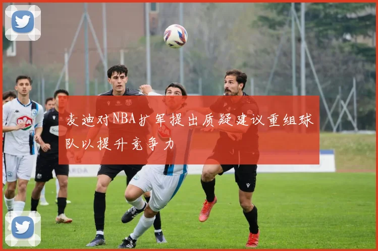 麦迪对NBA扩军提出质疑建议重组球队以提升竞争力