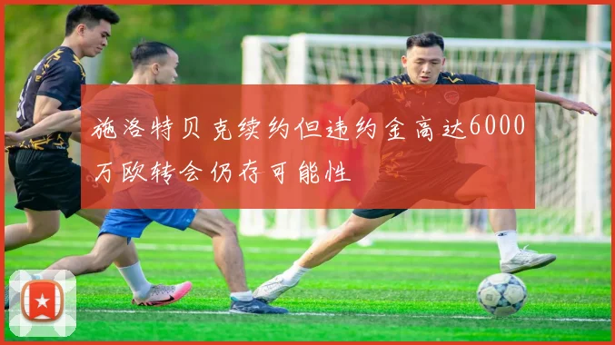 施洛特贝克续约但违约金高达6000万欧转会仍存可能性