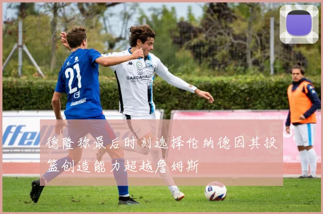 德隆称最后时刻选择伦纳德因其投篮创造能力超越詹姆斯