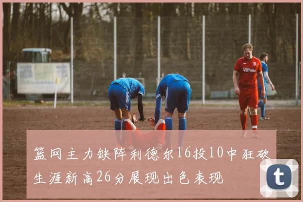 篮网主力缺阵利德尔16投10中狂砍生涯新高26分展现出色表现