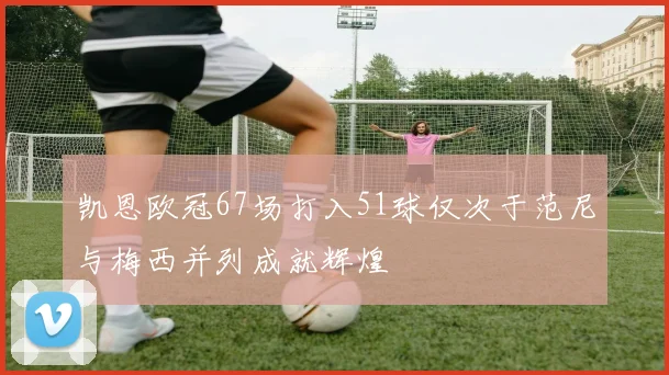 凯恩欧冠67场打入51球仅次于范尼与梅西并列成就辉煌