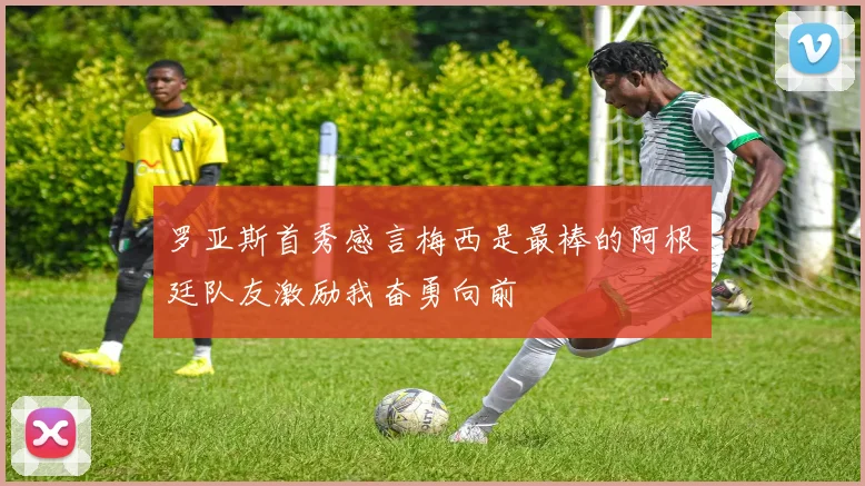 罗亚斯首秀感言梅西是最棒的阿根廷队友激励我奋勇向前