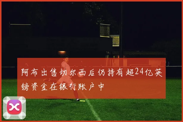 阿布出售切尔西后仍持有超24亿英镑资金在银行账户中