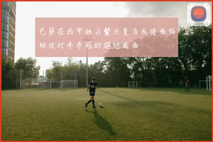 巴萨在西甲独占鳌头皇马或将面临助攻对手夺冠的尴尬局面