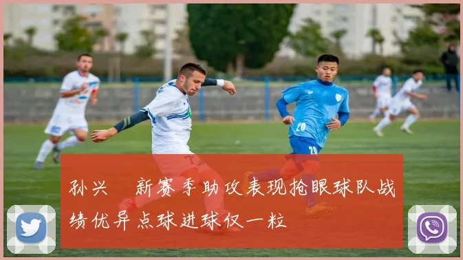 孙兴慜新赛季助攻表现抢眼球队战绩优异点球进球仅一粒