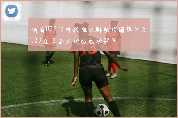 越南U23门将精准大脚助攻前锋国足U23后卫奋力回防成功解围