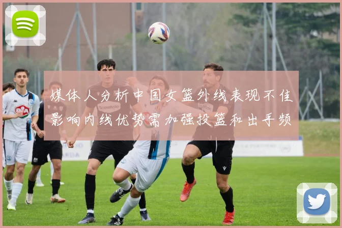 媒体人分析中国女篮外线表现不佳影响内线优势需加强投篮和出手频率