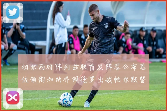切尔西对阵利兹联首发阵容公布恩佐领衔加纳乔佩德罗出战帕尔默替补