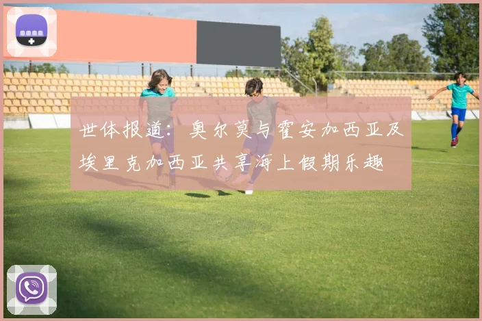 世体报道：奥尔莫与霍安加西亚及埃里克加西亚共享海上假期乐趣