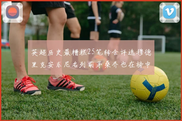 英超历史最糟糕25笔转会评选穆德里克安东尼名列前茅桑乔也在榜中
