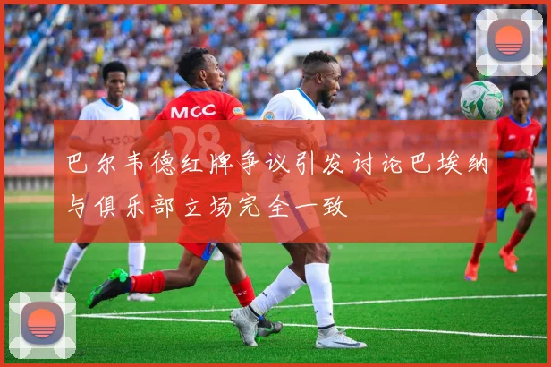 巴尔韦德红牌争议引发讨论巴埃纳与俱乐部立场完全一致